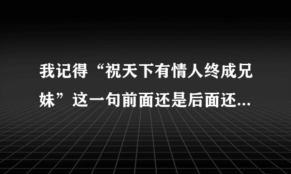 我记得“祝天下有情人终成兄妹”这一句前面还是后面还有一句，但就是想不起来了。。到底是什么啊。。