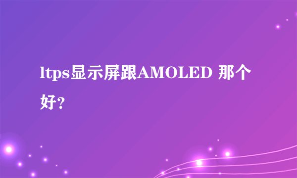 ltps显示屏跟AMOLED 那个好？