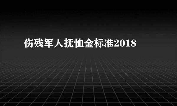 伤残军人抚恤金标准2018