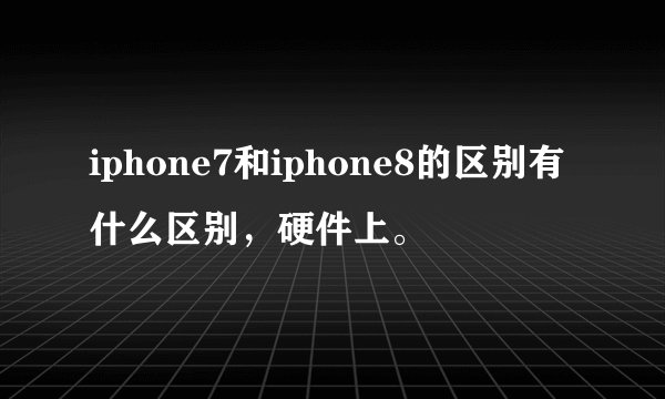 iphone7和iphone8的区别有什么区别，硬件上。