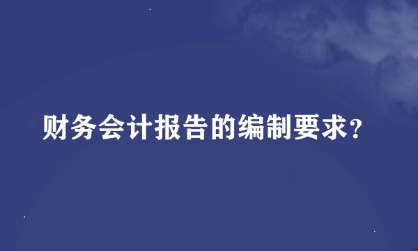 财务会计报告的编制要求？