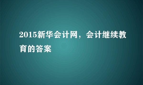 2015新华会计网，会计继续教育的答案
