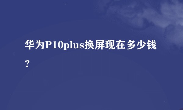华为P10plus换屏现在多少钱？