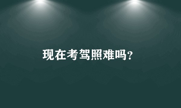 现在考驾照难吗？