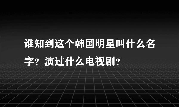 谁知到这个韩国明星叫什么名字？演过什么电视剧？