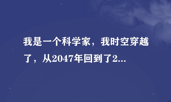 我是一个科学家，我时空穿越了，从2047年回到了2015年，因为我发明了可以穿越时空的机器，请问我