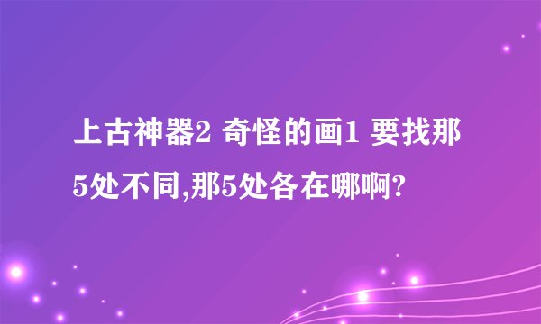 上古神器2 奇怪的画1 要找那5处不同,那5处各在哪啊?