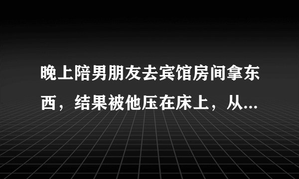 晚上陪男朋友去宾馆房间拿东西，结果被他压在床上，从耳垂脖子一直吻到脖子，不过他手没乱摸，下次是不是