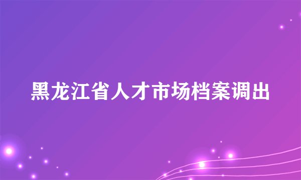 黑龙江省人才市场档案调出