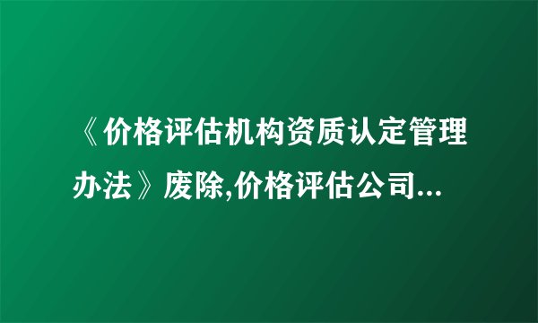 《价格评估机构资质认定管理办法》废除,价格评估公司还能经营吗