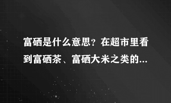 富硒是什么意思？在超市里看到富硒茶、富硒大米之类的，价格还挺贵。。说能防癌、放心脑血管病什么的