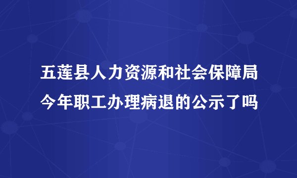 五莲县人力资源和社会保障局今年职工办理病退的公示了吗