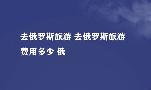 去俄罗斯旅游 去俄罗斯旅游费用多少 俄