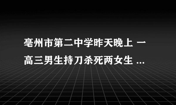 亳州市第二中学昨天晚上 一高三男生持刀杀死两女生 那个知道？