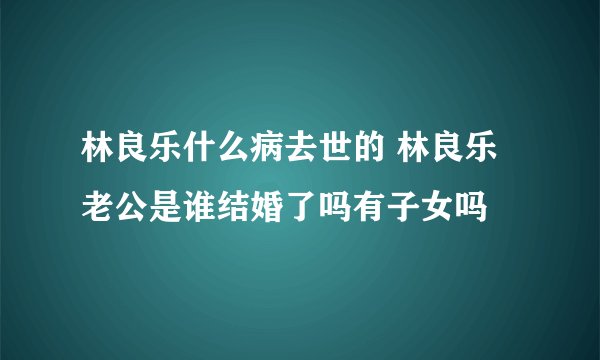 林良乐什么病去世的 林良乐老公是谁结婚了吗有子女吗