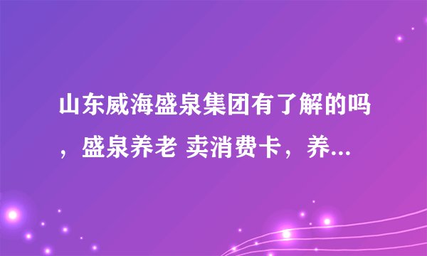 山东威海盛泉集团有了解的吗，盛泉养老 卖消费卡，养老床位。有没有盛泉其他产业的员工？