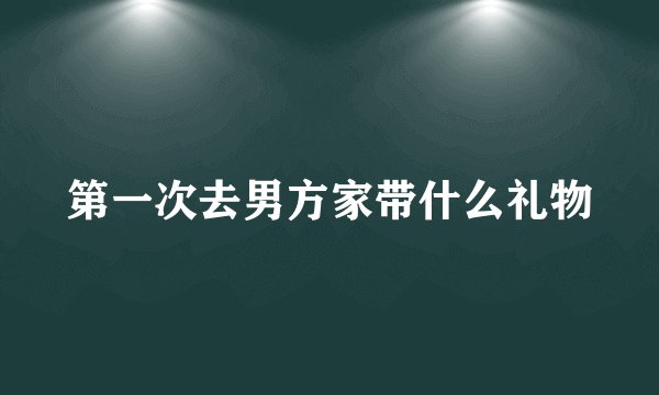 第一次去男方家带什么礼物