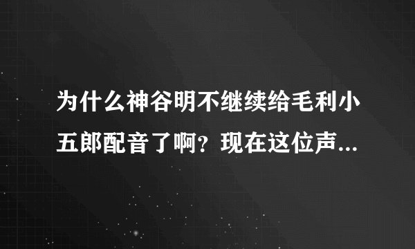 为什么神谷明不继续给毛利小五郎配音了啊？现在这位声音感觉这么怪的，还是他好