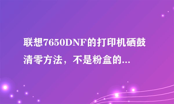 联想7650DNF的打印机硒鼓清零方法，不是粉盒的清零方法哦！请各位高手指教啊，在线等待，谢谢！