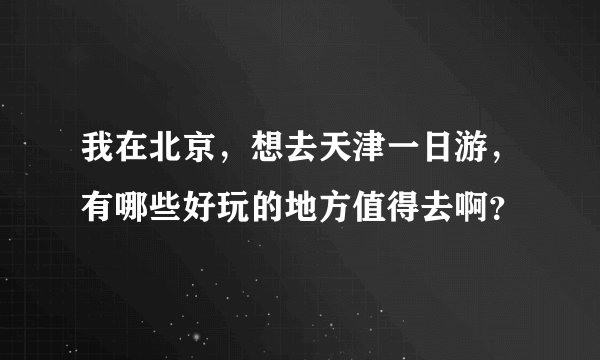 我在北京，想去天津一日游，有哪些好玩的地方值得去啊？