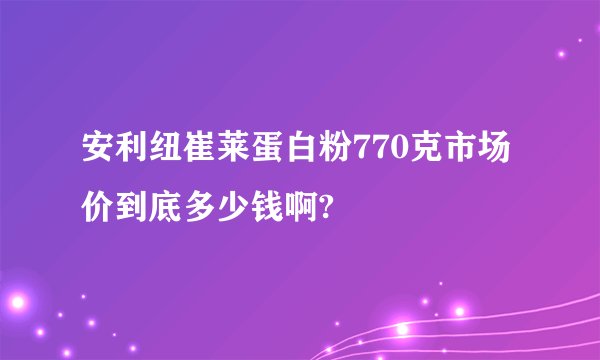 安利纽崔莱蛋白粉770克市场价到底多少钱啊?