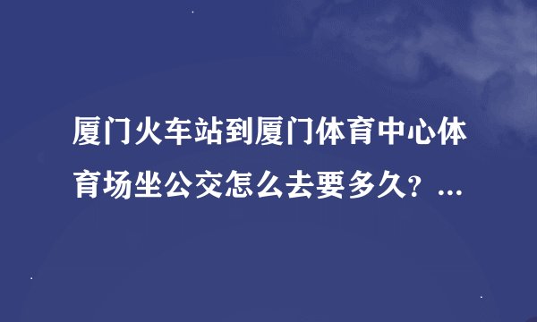 厦门火车站到厦门体育中心体育场坐公交怎么去要多久？一个人去看五月天演唱会不熟悉地理位置求解！！！