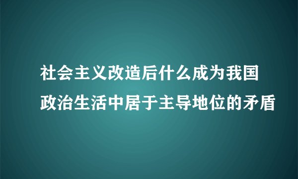 社会主义改造后什么成为我国政治生活中居于主导地位的矛盾