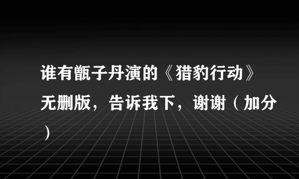 谁有甑子丹演的《猎豹行动》无删版，告诉我下，谢谢（加分）