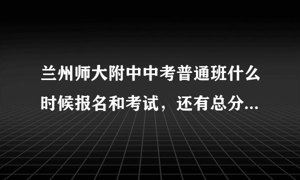 兰州师大附中中考普通班什么时候报名和考试，还有总分多少，多少分录取，具体考几门啊