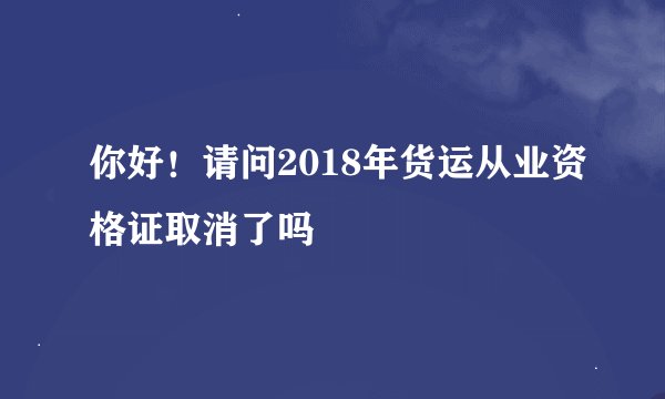 你好！请问2018年货运从业资格证取消了吗