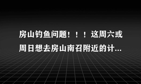 房山钓鱼问题！！！这周六或周日想去房山南召附近的计时坑钓鱼请问用...