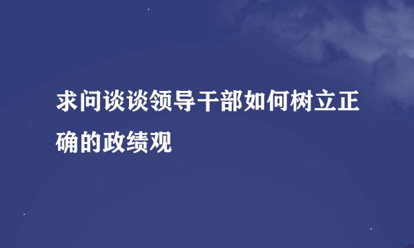 求问谈谈领导干部如何树立正确的政绩观