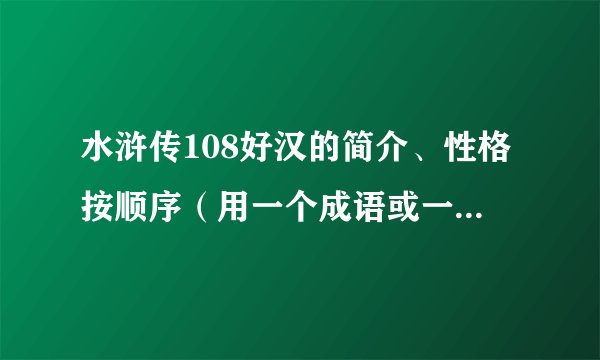 水浒传108好汉的简介、性格按顺序（用一个成语或一个词来形容他们的性格、简介）字数不要太长！谢谢......