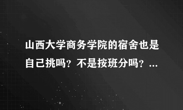 山西大学商务学院的宿舍也是自己挑吗？不是按班分吗？ 宿舍有几人间的？在哪的宿舍会比较好？