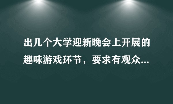 出几个大学迎新晚会上开展的趣味游戏环节，要求有观众参与。谢谢