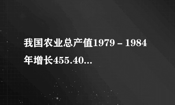 我国农业总产值1979－1984年增长455.40%，粮食产量由1978年的3.04亿吨增加到1984年的4.07亿吨。出现这种