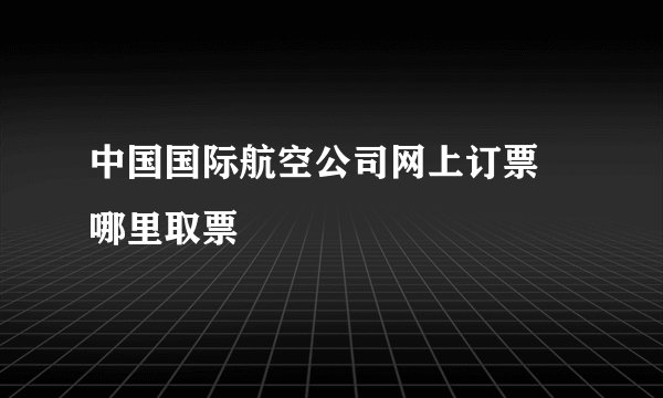 中国国际航空公司网上订票 哪里取票