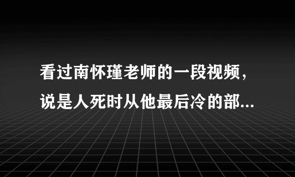 看过南怀瑾老师的一段视频，说是人死时从他最后冷的部位可以知道轮回到哪一道，请问出自哪本佛经？？？