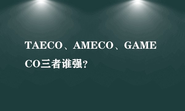 TAECO、AMECO、GAMECO三者谁强？