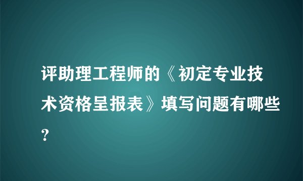 评助理工程师的《初定专业技术资格呈报表》填写问题有哪些？