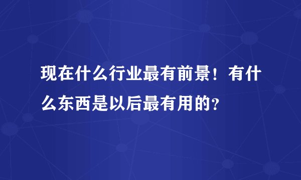 现在什么行业最有前景！有什么东西是以后最有用的？