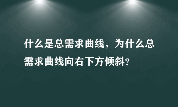 什么是总需求曲线，为什么总需求曲线向右下方倾斜？