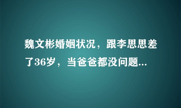 魏文彬婚姻状况，跟李思思差了36岁，当爸爸都没问题了，现在当老公？前任老婆是谁？