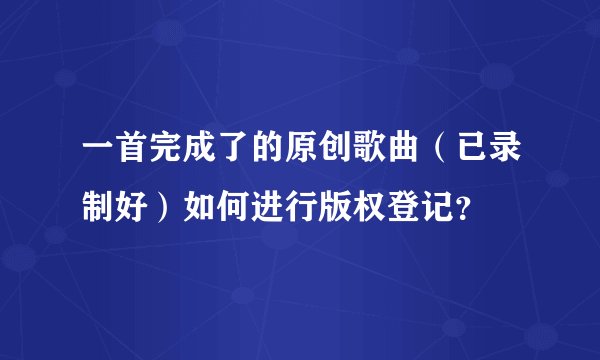 一首完成了的原创歌曲（已录制好）如何进行版权登记？