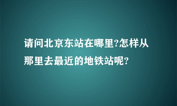 请问北京东站在哪里?怎样从那里去最近的地铁站呢?