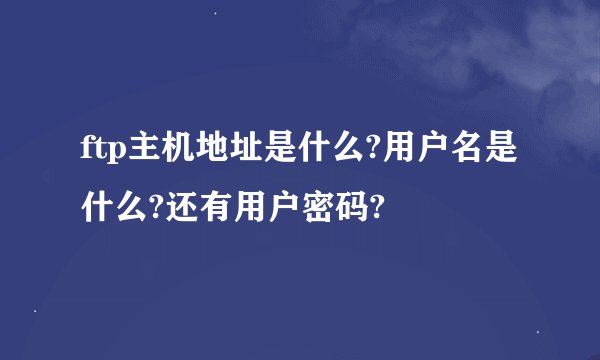 ftp主机地址是什么?用户名是什么?还有用户密码?