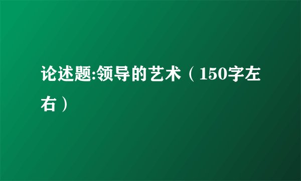 论述题:领导的艺术（150字左右）
