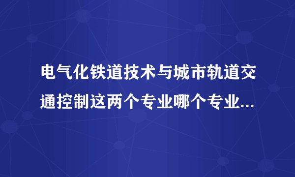 电气化铁道技术与城市轨道交通控制这两个专业哪个专业的就业前景比较好