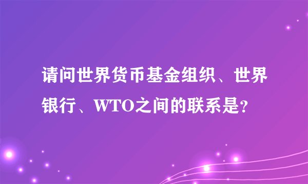 请问世界货币基金组织、世界银行、WTO之间的联系是？