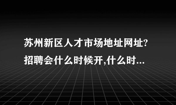 苏州新区人才市场地址网址?招聘会什么时候开,什么时候结束?